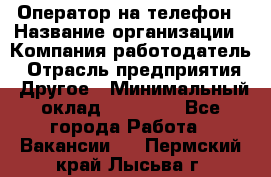 Оператор на телефон › Название организации ­ Компания-работодатель › Отрасль предприятия ­ Другое › Минимальный оклад ­ 16 000 - Все города Работа » Вакансии   . Пермский край,Лысьва г.